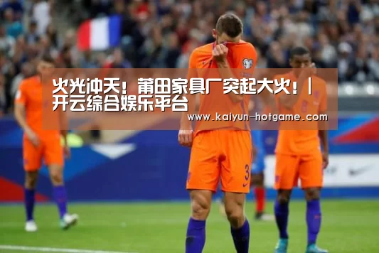火光冲天!莆田家具厂突起大火!|开云综合娱乐平台(图3) 开云真人娱乐